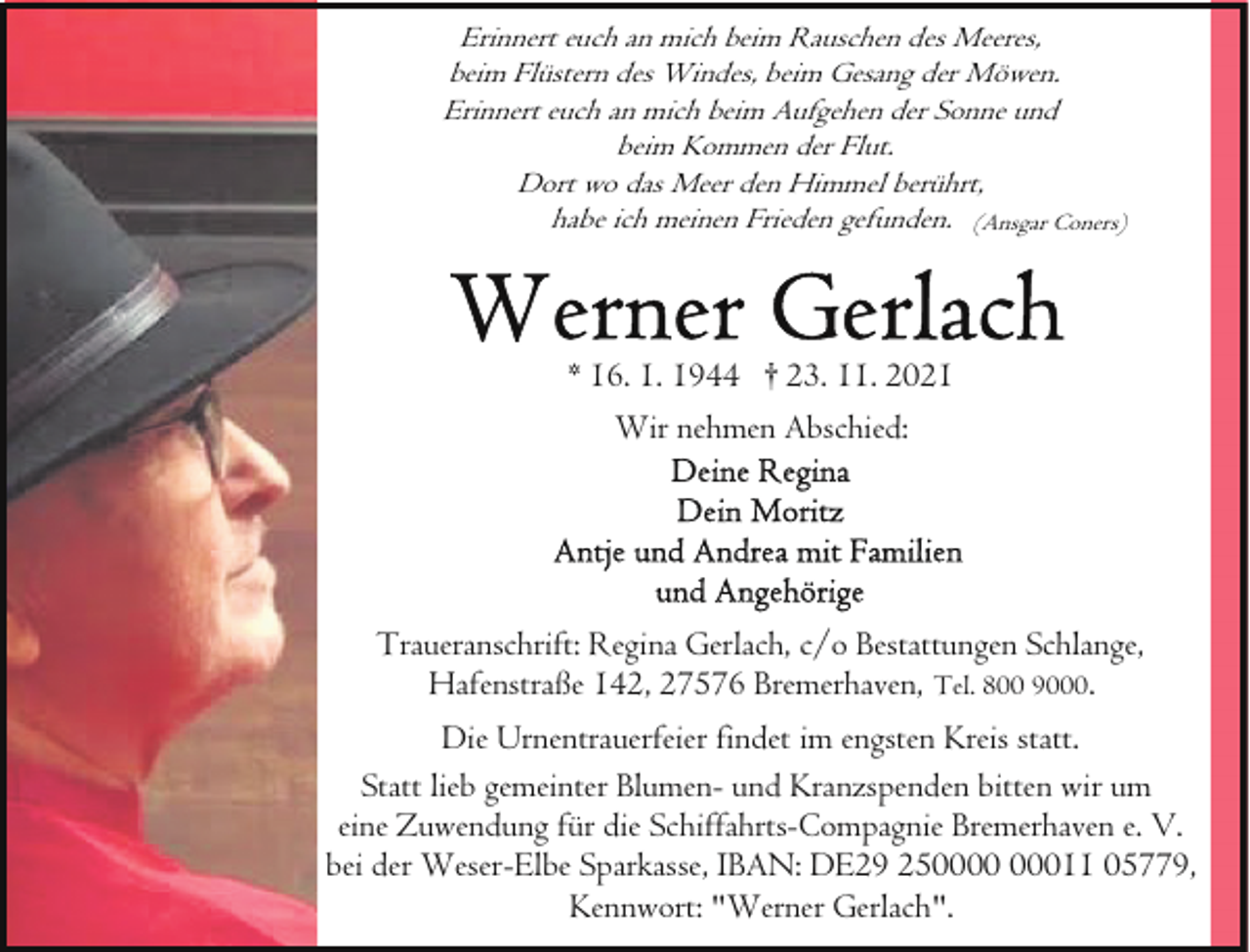 <p>Erinnert euch an mich beim Rauschen des Meeres,<br />beim Flüstern des Windes, beim Gesang der Möwen.<br />Erinnert euch an mich beim Aufgehen der Sonne und<br />beim Kommen der Flut.<br />Dort wo das Meer den Himmel berührt,<br />habe ich meinen Frieden gefunden. (Ansgar Coners)</p><p>* 16. 1. 1944 † 23. 11. 2021<br />Wir nehmen Abschied:</p><p>Traueranschrift: Regina Gerlach, c/o Bestattungen Schlange,<br />Hafenstraße 142, 27576 Bremerhaven, Tel. 800 9000.<br />Die Urnentrauerfeier findet im engsten Kreis statt.<br />Statt lieb gemeinter Blumen- und Kranzspenden bitten wir um<br />eine Zuwendung für die Schiffahrts-Compagnie Bremerhaven e. V.<br />bei der Weser-Elbe Sparkasse, IBAN: DE29 25011 05779,<br />Kennwort: "Werner Gerlach".</p>