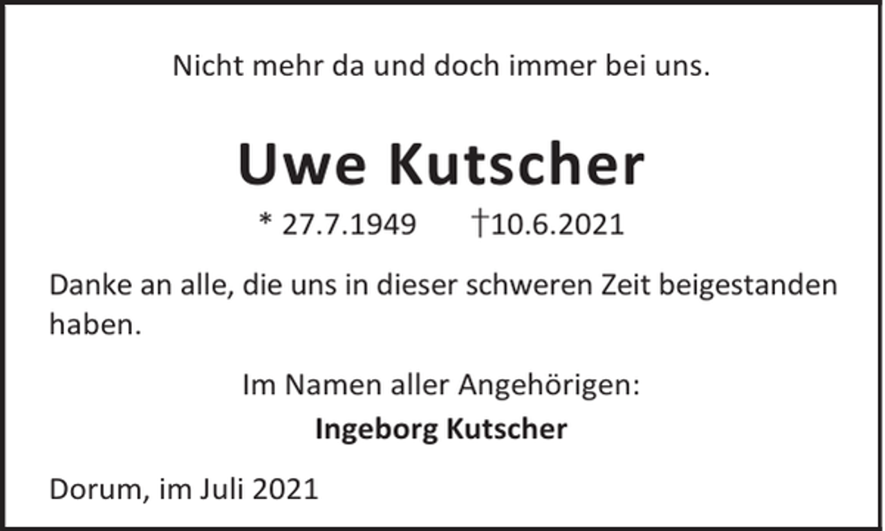<p>Nicht mehr da und doch immer bei uns.</p><p>Uwe Kutscher<br />* 27.7.1949</p><p>†10.6.2021</p><p>Danke an alle, die uns in dieser schweren Zeit beigestanden<br />haben.<br />Im Namen aller Angehörigen:<br />Ingeborg Kutscher<br />Dorum, im Juli 2021</p>