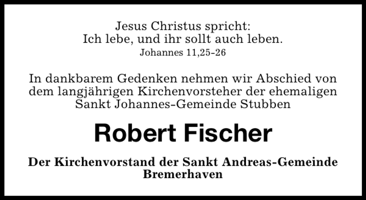 <p>Jesus Christus spricht:<br />Ich lebe, und ihr sollt auch leben.<br />Johannes 11,25-26</p><p>In dankbarem Gedenken nehmen wir Abschied von<br />dem langjährigen Kirchenvorsteher der ehemaligen<br />Sankt Johannes-Gemeinde Stubben</p><p>Robert Fischer<br />Der Kirchenvorstand der Sankt Andreas-Gemeinde<br />Bremerhaven</p>
