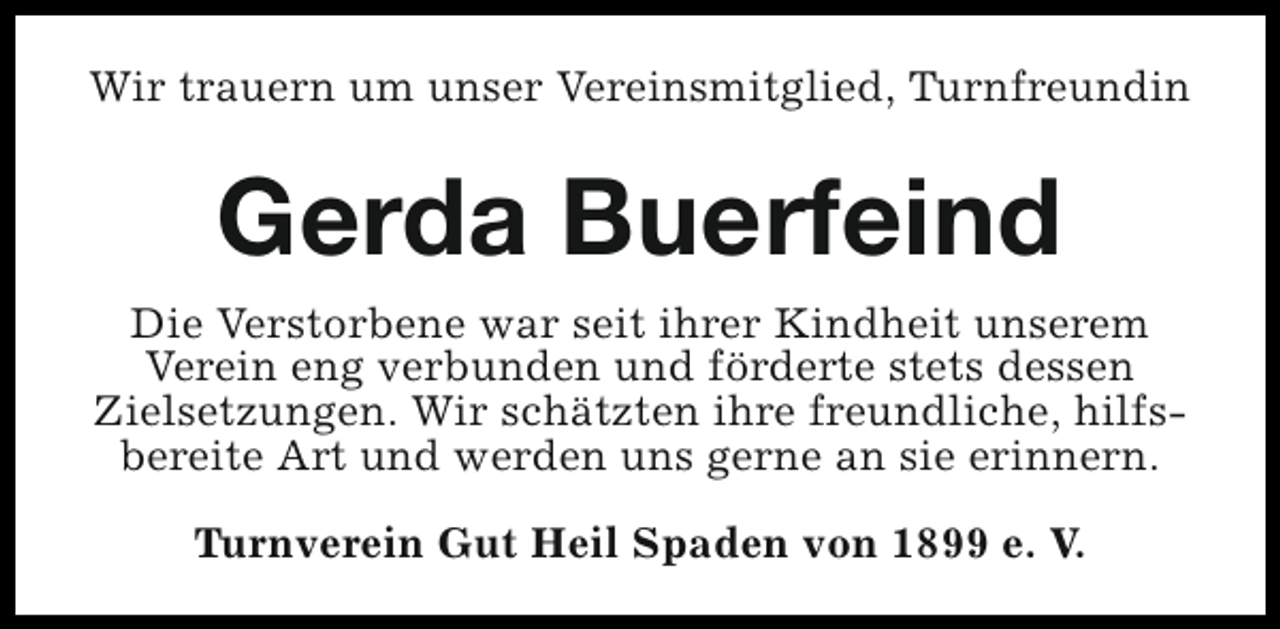 <p>Wir trauern um unser Vereinsmitglied, Turnfreundin</p><p>Gerda Buerfeind<br />Die Verstorbene war seit ihrer Kindheit unserem<br />Verein eng verbunden und förderte stets dessen<br />Zielsetzungen. Wir schätzten ihre freundliche, hilfsbereite Art und werden uns gerne an sie erinnern.<br />Turnverein Gut Heil Spaden von 1899 e. V.</p>