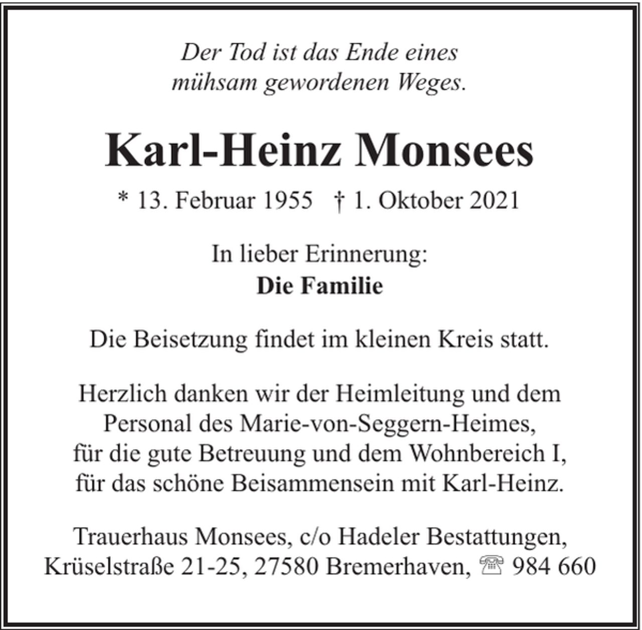 <p>Der Tod ist das Ende eines<br />mühsam gewordenen Weges.</p><p>Karl-Heinz Monsees<br />* 13. Februar 1955 † 1. Oktober 2021<br />In lieber Erinnerung:<br />Die Familie<br />Die Beisetzung findet im kleinen Kreis statt.<br />Herzlich danken wir der Heimleitung und dem<br />Personal des Marie-von-Seggern-Heimes,<br />für die gute Betreuung und dem Wohnbereich I,<br />für das schöne Beisammensein mit Karl-Heinz.<br />Trauerhaus Monsees, c/o Hadeler Bestattungen,<br />Krüselstraße 21-25, 27580 Bremerhaven, ' 984 660</p>