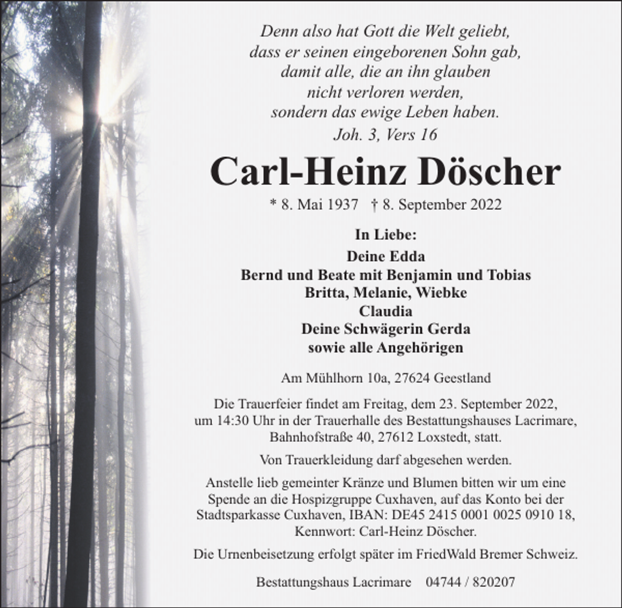 <p>Denn also hat Gott die Welt geliebt,<br />dass er seinen eingeborenen Sohn gab,<br />damit alle, die an ihn glauben<br />nicht verloren werden,<br />sondern das ewige Leben haben.<br />Joh. 3, Vers 16</p><p>Carl-Heinz Döscher<br />* 8. Mai 1937 † 8. September 2022</p><p>In Liebe:<br />Deine Edda<br />Bernd und Beate mit Benjamin und Tobias<br />Britta, Melanie, Wiebke<br />Claudia<br />Deine Schwägerin Gerda<br />sowie alle Angehörigen<br />Am Mühlhorn 10a, 27624 Geestland<br />Die Trauerfeier findet am Freitag, dem 23. September 2022,<br />um 14:30 Uhr in der Trauerhalle des Bestattungshauses Lacrimare,<br />Bahnhofstraße 40, 27612 Loxstedt, statt.<br />Von Trauerkleidung darf abgesehen werden.<br />Anstelle lieb gemeinter Kränze und Blumen bitten wir um eine<br />Spende an die Hospizgruppe Cuxhaven, auf das Konto bei der<br />Stadtsparkasse Cuxhaven, IBAN: DE45 2415 0001 0025 0910 18,<br />Kennwort: Carl-Heinz Döscher.<br />Die Urnenbeisetzung erfolgt später im FriedWald Bremer Schweiz.<br />Bestattungshaus Lacrimare 04744 / 820207</p>
