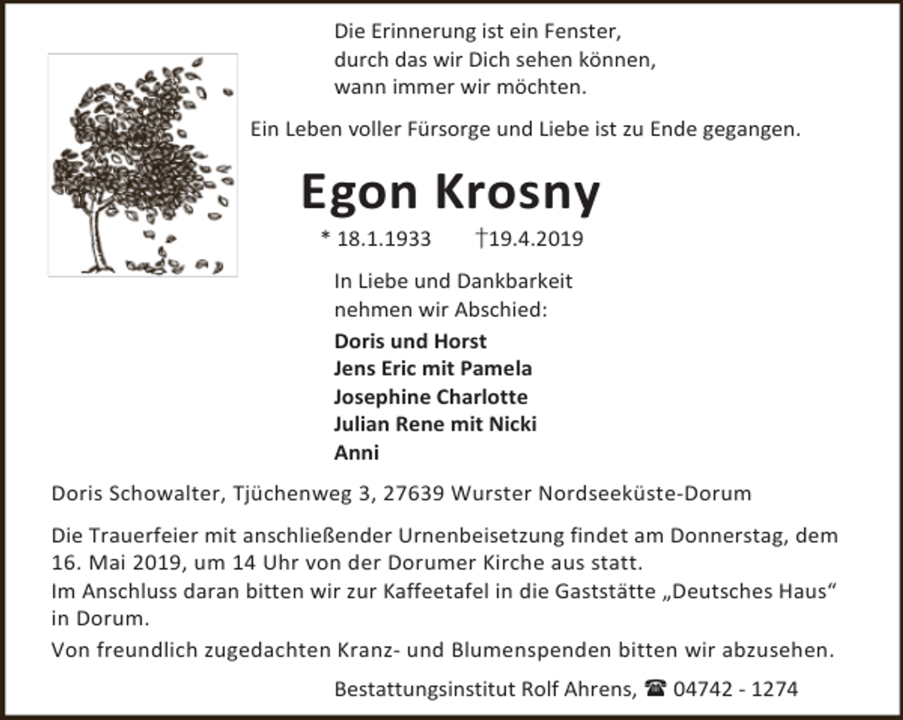 <p>Die Erinnerung ist ein Fenster,<br />durch das wir Dich sehen können,<br />wann immer wir möchten.<br />Ein Leben voller Fürsorge und Liebe ist zu Ende gegangen.</p><p>Egon Krosny<br />* 18.1.1933</p><p>†19.4.2019</p><p>In Liebe und Dankbarkeit<br />nehmen wir Abschied:<br />Doris und Horst<br />Jens Eric mit Pamela<br />Josephine Charlotte<br />Julian Rene mit Nicki<br />Anni<br />Doris Schowalter, Tjüchenweg 3, 27639 Wurster Nordseeküste-Dorum<br />Die Trauerfeier mit anschließender Urnenbeisetzung findet am Donnerstag, dem<br />16. Mai 2019, um 14 Uhr von der Dorumer Kirche aus statt.<br />Im Anschluss daran bitten wir zur Kaffeetafel in die Gaststätte „Deutsches Haus“<br />in Dorum.<br />Von freundlich zugedachten Kranz- und Blumenspenden bitten wir abzusehen.<br />Bestattungsinstitut Rolf Ahrens,  04742 - 1274</p>