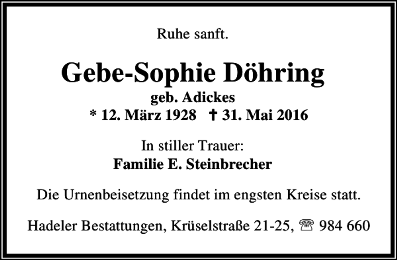 <p>Ruhe sanft.</p><p>Gebe-Sophie Döhring<br />geb. Adickes<br />* 12. März 1928 B 31. Mai 2016<br />In stiller Trauer:<br />Familie E. Steinbrecher<br />Die Urnenbeisetzung findet im engsten Kreise statt.<br />Hadeler Bestattungen, Krüselstraße 21-25, ℡ 984 660</p>