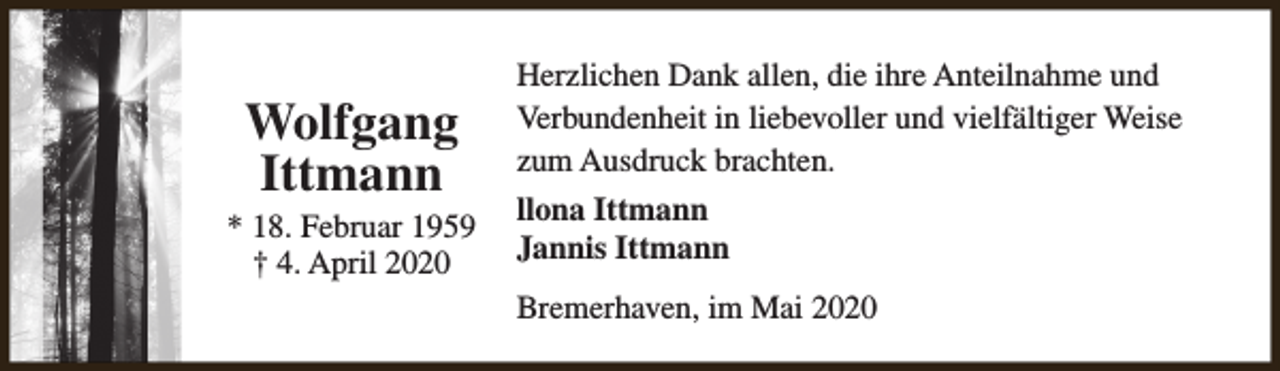 <p>Wolfgang<br />Ittmann</p><p>* 18. Februar 1959<br />† 4. April 2020</p><p>Herzlichen Dank allen, die ihre Anteilnahme und<br />Verbundenheit in liebevoller und vielfältiger Weise<br />zum Ausdruck brachten.<br />llona Ittmann<br />Jannis Ittmann<br />Bremerhaven, im Mai 2020</p>