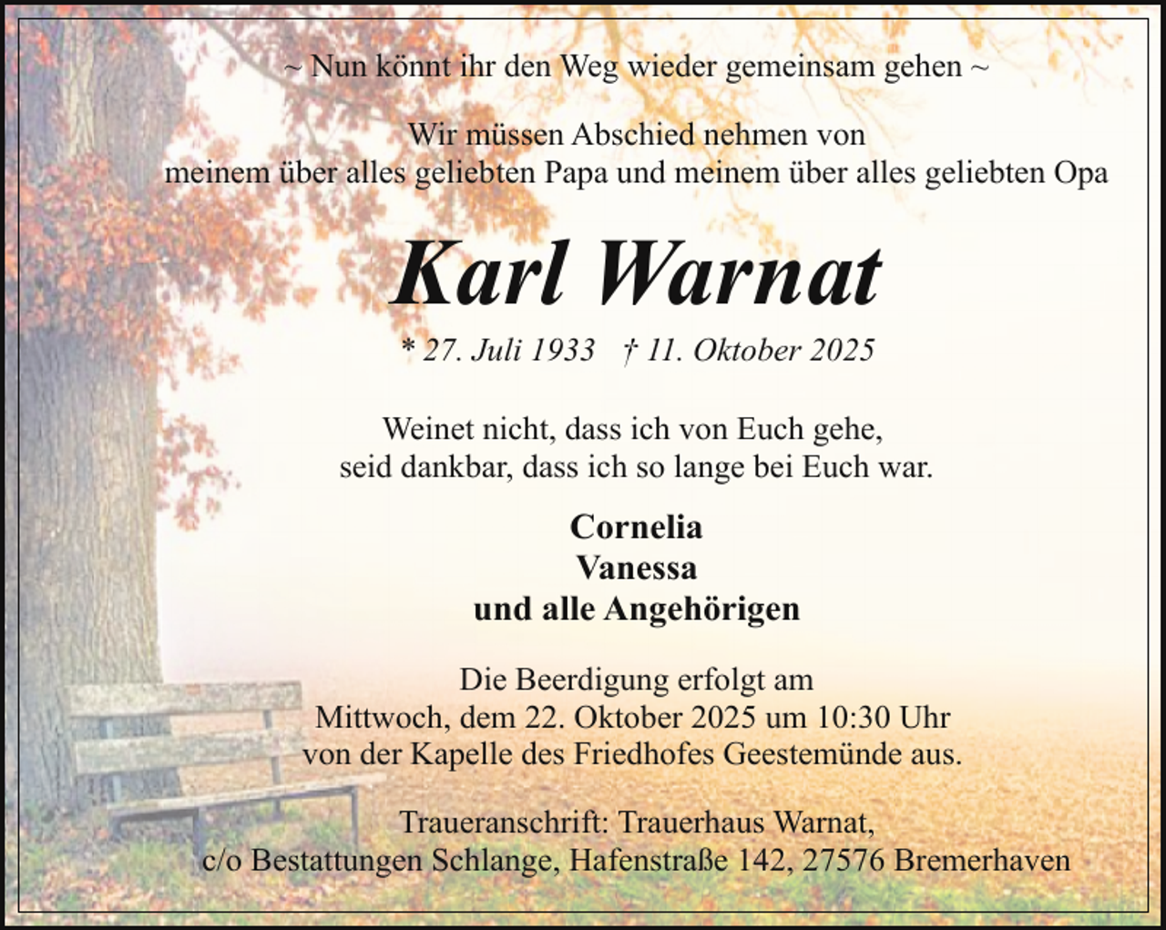 <p>~ Nun könnt ihr den Weg wieder gemeinsam gehen ~<br />Wir müssen Abschied nehmen von<br />meinem über alles geliebten Papa und meinem über alles geliebten Opa</p><p>Karl Warnat<br />* 27. Juli 1933 † 11. Oktober 2025</p><p>Weinet nicht, dass ich von Euch gehe,<br />seid dankbar, dass ich so lange bei Euch war.</p><p>Cornelia<br />Vanessa<br />und alle Angehörigen<br />Die Beerdigung erfolgt am<br />Mittwoch, dem 22. Oktober 2025 um 10:30 Uhr<br />von der Kapelle des Friedhofes Geestemünde aus.<br />Traueranschrift: Trauerhaus Warnat,<br />c/o Bestattungen Schlange, Hafenstraße 142, 27576 Bremerhaven</p>