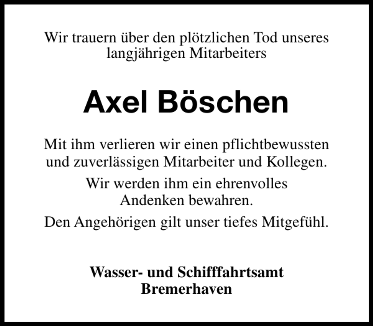 <p>Wir trauern über den plötzlichen Tod unseres<br />langjährigen Mitarbeiters</p><p>Axel Böschen<br />Mit ihm verlieren wir einen pflichtbewussten<br />und zuverlässigen Mitarbeiter und Kollegen.<br />Wir werden ihm ein ehrenvolles<br />Andenken bewahren.<br />Den Angehörigen gilt unser tiefes Mitgefühl.<br />Wasser- und Schifffahrtsamt<br />Bremerhaven</p>