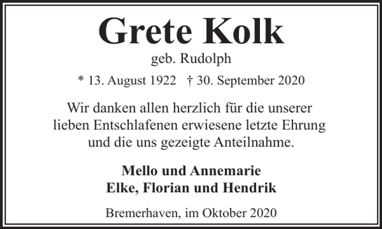 <p>Grete Kolk<br />geb. Rudolph</p><p>* 13. August 1922 † 30. September 2020</p><p>Wir danken allen herzlich für die unserer<br />lieben Entschlafenen erwiesene letzte Ehrung<br />und die uns gezeigte Anteilnahme.<br />Mello und Annemarie<br />Elke, Florian und Hendrik<br />Bremerhaven, im Oktober 2020</p>