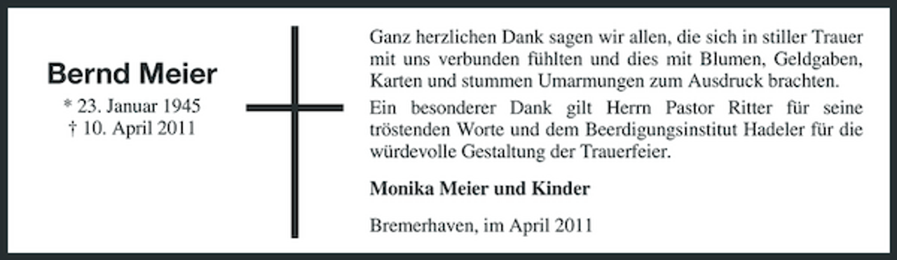 <p>Bernd Meier<br />* 23. Januar 1945 † 10. April 2011</p><p>Ganz herzlichen Dank sagen wir allen, die sich in stiller Trauer mit uns verbunden fühlten und dies mit Blumen, Geldgaben, Karten und stummen Umarmungen zum Ausdruck brachten. Ein besonderer Dank gilt Herrn Pastor Ritter für seine tröstenden Worte und dem Beerdigungsinstitut Hadeler für die würdevolle Gestaltung der Trauerfeier. Monika Meier und Kinder Bremerhaven, im April 2011</p>