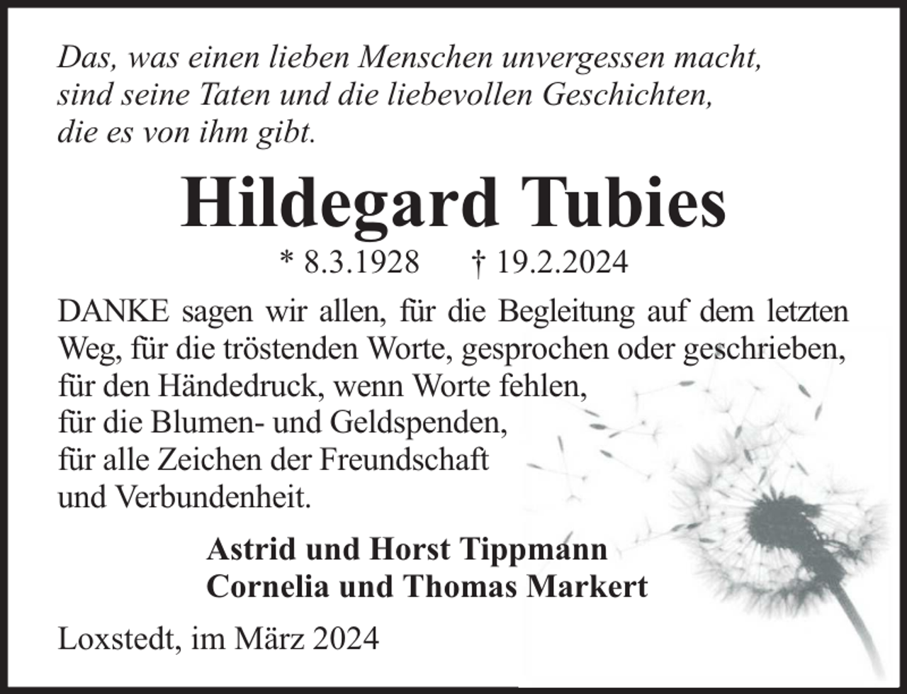 <p>Das, was einen lieben Menschen unvergessen macht,<br />sind seine Taten und die liebevollen Geschichten,<br />die es von ihm gibt.</p><p>Hildegard Tubies</p><p>* 8.3.1928 † 19.2.2024<br />DANKE sagen wir allen, für die Begleitung auf dem letzten<br />Weg, für die tröstenden Worte, gesprochen oder geschrieben,<br />für den Händedruck, wenn Worte fehlen,<br />für die Blumen- und Geldspenden,<br />für alle Zeichen der Freundschaft<br />und Verbundenheit.<br />Astrid und Horst Tippmann<br />Cornelia und Thomas Markert<br />Loxstedt, im März 2024</p>