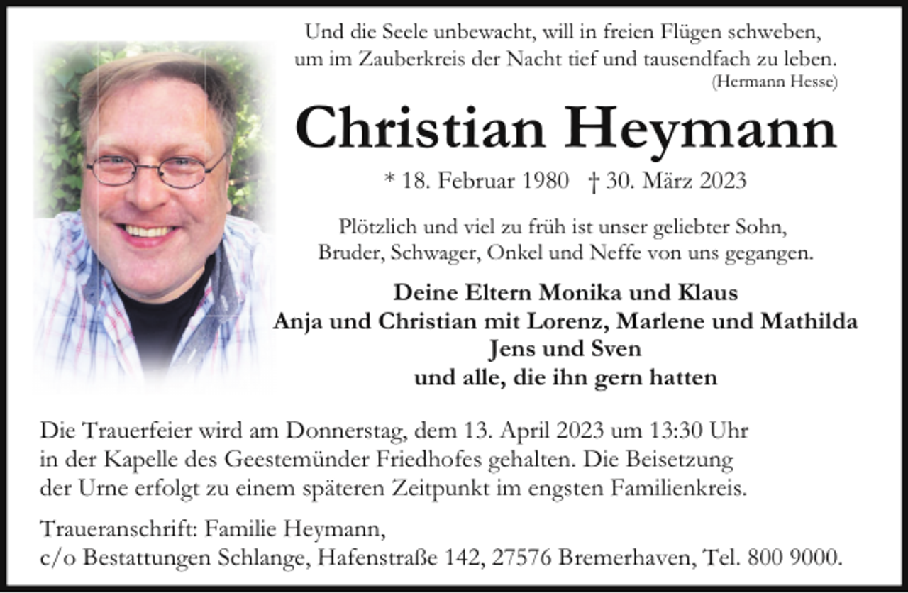 <p>Und die Seele unbewacht, will in freien Flügen schweben,<br />um im Zauberkreis der Nacht tief und tausendfach zu leben.</p><p>(Hermann Hesse)</p><p>Christian Heymann<br />* 18. Februar 1980 † 30. März 2023</p><p>Plötzlich und viel zu früh ist unser geliebter Sohn,<br />Bruder, Schwager, Onkel und Neffe von uns gegangen.</p><p>Deine Eltern Monika und Klaus<br />Anja und Christian mit Lorenz, Marlene und Mathilda<br />Jens und Sven<br />und alle, die ihn gern hatten<br />Die Trauerfeier wird am Donnerstag, dem 13. April 2023 um 13:30 Uhr<br />in der Kapelle des Geestemünder Friedhofes gehalten. Die Beisetzung<br />der Urne erfolgt zu einem späteren Zeitpunkt im engsten Familienkreis.<br />Traueranschrift: Familie Heymann,<br />c/o Bestattungen Schlange, Hafenstraße 142, 27576 Bremerhaven, Tel. 800 9000.</p>