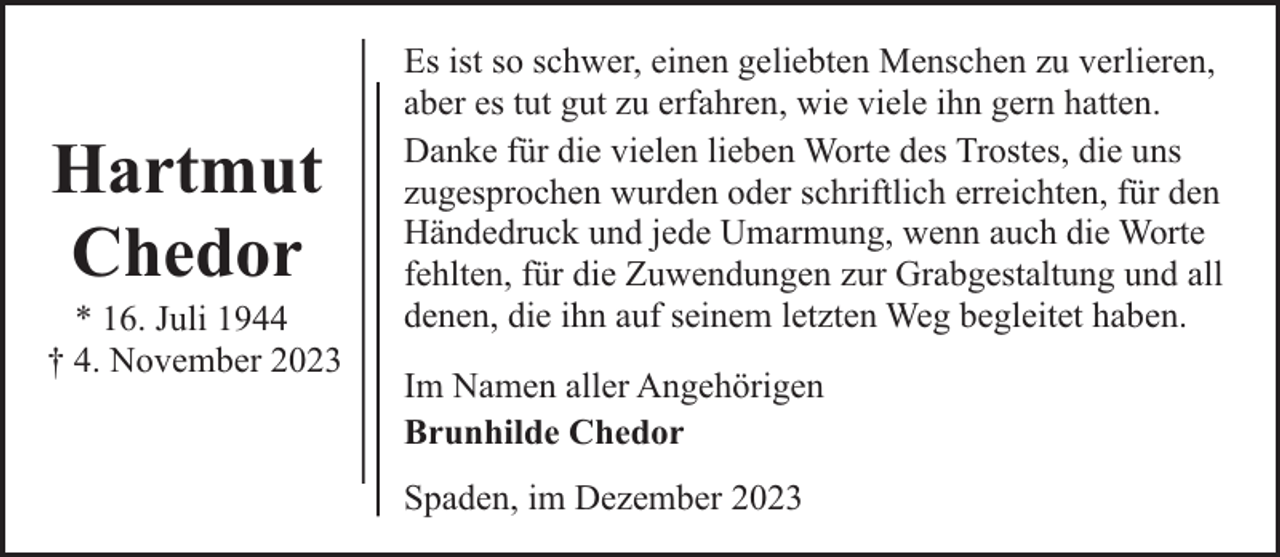 <p>Hartmut<br />Chedor</p><p>* 16. Juli 1944<br />† 4. November 2023</p><p>Es ist so schwer, einen geliebten Menschen zu verlieren,<br />aber es tut gut zu erfahren, wie viele ihn gern hatten.<br />Danke für die vielen lieben Worte des Trostes, die uns<br />zugesprochen wurden oder schriftlich erreichten, für den<br />Händedruck und jede Umarmung, wenn auch die Worte<br />fehlten, für die Zuwendungen zur Grabgestaltung und all<br />denen, die ihn auf seinem letzten Weg begleitet haben.<br />Im Namen aller Angehörigen<br />Brunhilde Chedor<br />Spaden, im Dezember 2023</p>