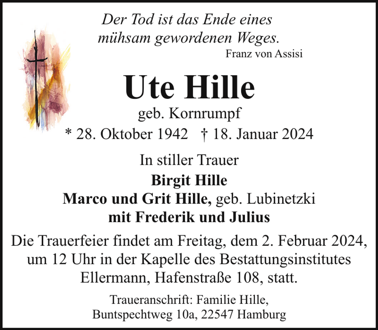 <p>Der Tod ist das Ende eines<br />mühsam gewordenen Weges.</p><p>Franz von Assisi</p><p>Ute Hille</p><p>geb. Kornrumpf<br />* 28. Oktober 1942 † 18. Januar 2024<br />In stiller Trauer<br />Birgit Hille<br />Marco und Grit Hille, geb. Lubinetzki<br />mit Frederik und Julius<br />Die Trauerfeier findet am Freitag, dem 2. Februar 2024,<br />um 12 Uhr in der Kapelle des Bestattungsinstitutes<br />Ellermann, Hafenstraße 108, statt.<br />Traueranschrift: Familie Hille,<br />Buntspechtweg 10a, 22547 Hamburg</p>
