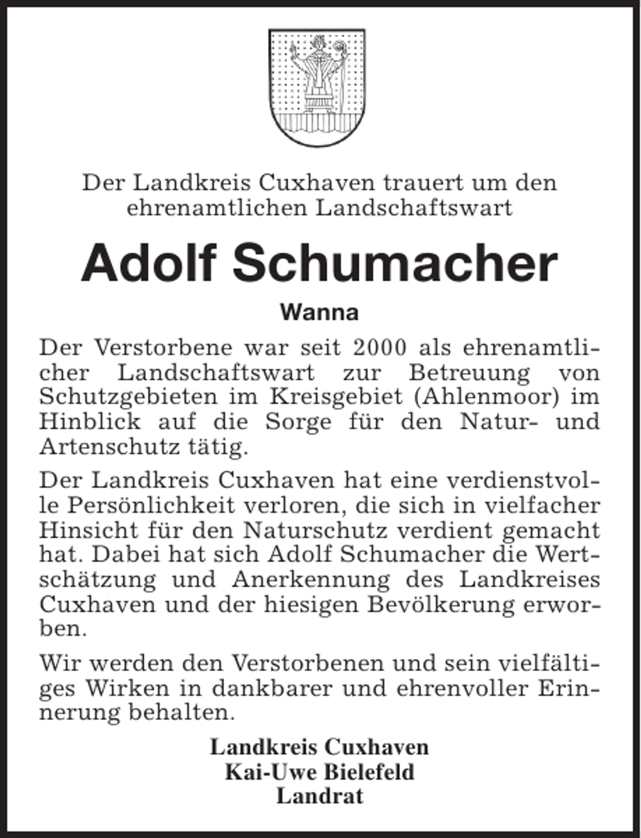 <p>Der Landkreis Cuxhaven trauert um den<br />ehrenamtlichen Landschaftswart</p><p>Adolf Schumacher</p><p>Wanna<br />Der Verstorbene war seit 2000 als ehrenamtlicher Landschaftswart zur Betreuung von<br />Schutzgebieten im Kreisgebiet (Ahlenmoor) im<br />Hinblick auf die Sorge für den Natur- und<br />Artenschutz tätig.<br />Der Landkreis Cuxhaven hat eine verdienstvolle Persönlichkeit verloren, die sich in vielfacher<br />Hinsicht für den Naturschutz verdient gemacht<br />hat. Dabei hat sich Adolf Schumacher die Wertschätzung und Anerkennung des Landkreises<br />Cuxhaven und der hiesigen Bevölkerung erworben.<br />Wir werden den Verstorbenen und sein vielfältiges Wirken in dankbarer und ehrenvoller Erinnerung behalten.<br />Landkreis Cuxhaven<br />Kai-Uwe Bielefeld<br />Landrat</p>