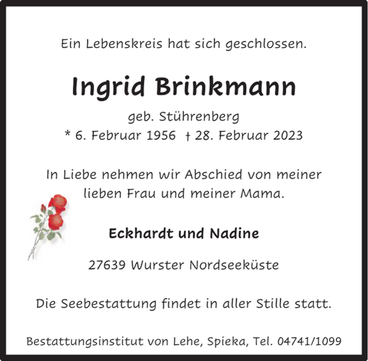 <p>Ein Lebenskreis hat sich geschlossen.</p><p>Ingrid Brinkmann<br />geb. Stührenberg<br />* 6. Februar 1956 † 28. Februar 2023<br />In Liebe nehmen wir Abschied von meiner<br />lieben Frau und meiner Mama.</p><p>Eckhardt und Nadine<br />27639 Wurster Nordseeküste<br />Die Seebestattung findet in aller Stille statt.<br />Bestattungsinstitut von Lehe, Spieka, Tel. 04741/1099</p>
