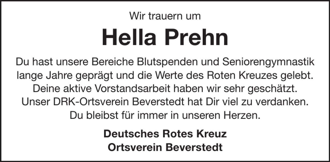 <p>Wir trauern um</p><p>Hella Prehn<br />Du hast unsere Bereiche Blutspenden und Seniorengymnastik<br />lange Jahre geprägt und die Werte des Roten Kreuzes gelebt.<br />Deine aktive Vorstandsarbeit haben wir sehr geschätzt.<br />Unser DRK-Ortsverein Beverstedt hat Dir viel zu verdanken.<br />Du bleibst für immer in unseren Herzen.<br />Deutsches Rotes Kreuz<br />Ortsverein Beverstedt</p>