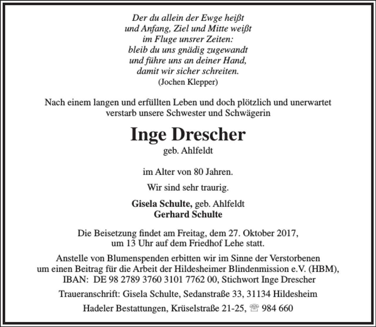 <p>Der du allein der Ewge heißt<br />und Anfang, Ziel und Mitte weißt<br />im Fluge unsrer Zeiten:<br />bleib du uns gnädig zugewandt<br />und führe uns an deiner Hand,<br />damit wir sicher schreiten.<br />(Jochen Klepper)</p><p>Nach einem langen und erfüllten Leben und doch plötzlich und unerwartet<br />verstarb unsere Schwester und Schwägerin</p><p>Inge Drescher<br />geb. Ahlfeldt</p><p>im Alter von 80 Jahren.<br />Wir sind sehr traurig.<br />Gisela Schulte, geb. Ahlfeldt<br />Gerhard Schulte<br />Die Beisetzung findet am Freitag, dem 27. Oktober 2017,<br />um 13 Uhr auf dem Friedhof Lehe statt.<br />Anstelle von Blumenspenden erbitten wir im Sinne der Verstorbenen<br />um einen Beitrag für die Arbeit der Hildesheimer Blindenmission e.V. (HBM),<br />IBAN: DE 98 2789 3760 3101 7762 00, Stichwort Inge Drescher<br />Traueranschrift: Gisela Schulte, Sedanstraße 33, 31134 Hildesheim<br />Hadeler Bestattungen, Krüselstraße 21-25,  984 660</p>