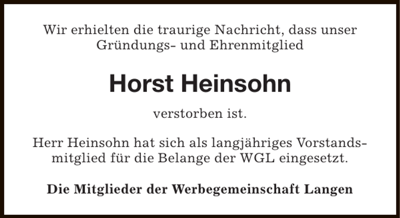<p>Wir erhielten die traurige Nachricht, dass unser<br />Gründungs- und Ehrenmitglied</p><p>Horst Heinsohn<br />verstorben ist.<br />Herr Heinsohn hat sich als langjähriges Vorstandsmitglied für die Belange der WGL eingesetzt.<br />Die Mitglieder der Werbegemeinschaft Langen</p>