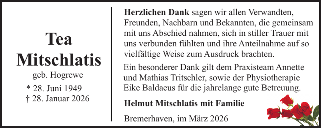 <p>Tea<br />Mitschlatis<br />geb. Hogrewe<br />* 28. Juni 1949<br />† 28. Januar 2026</p><p>Herzlichen Dank sagen wir allen Verwandten,<br />Freunden, Nachbarn und Bekannten, die gemeinsam<br />mit uns Abschied nahmen, sich in stiller Trauer mit<br />uns verbunden fühlten und ihre Anteilnahme auf so<br />vielfältige Weise zum Ausdruck brachten.<br />Ein besonderer Dank gilt dem Praxisteam Annette<br />und Mathias Tritschler, sowie der Physiotherapie<br />Eike Baldaeus für die jahrelange gute Betreuung.<br />Helmut Mitschlatis mit Familie<br />Bremerhaven, im März 2026</p>