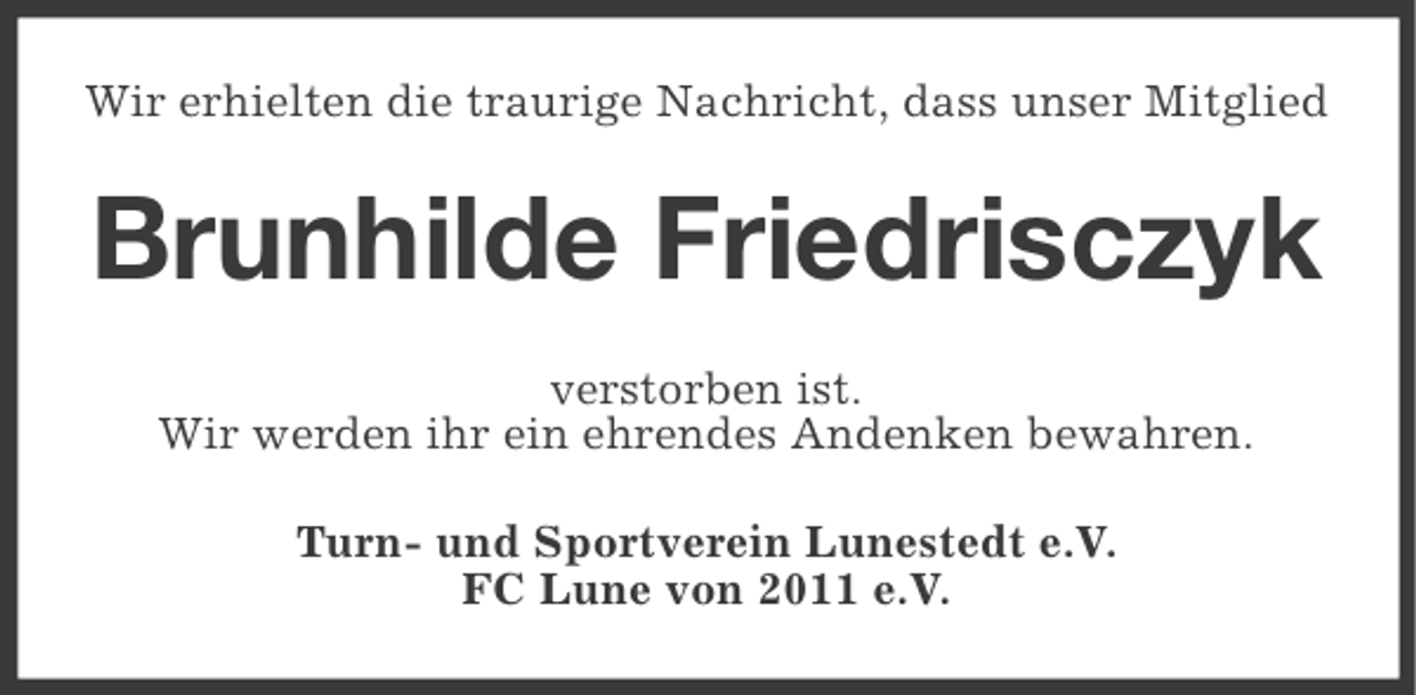 <p>Wir erhielten die traurige Nachricht, dass unser Mitglied</p><p>Brunhilde Friedrisczyk<br />verstorben ist.<br />Wir werden ihr ein ehrendes Andenken bewahren.<br />Turn- und Sportverein Lunestedt e.V.<br />FC Lune von 2011 e.V.</p>