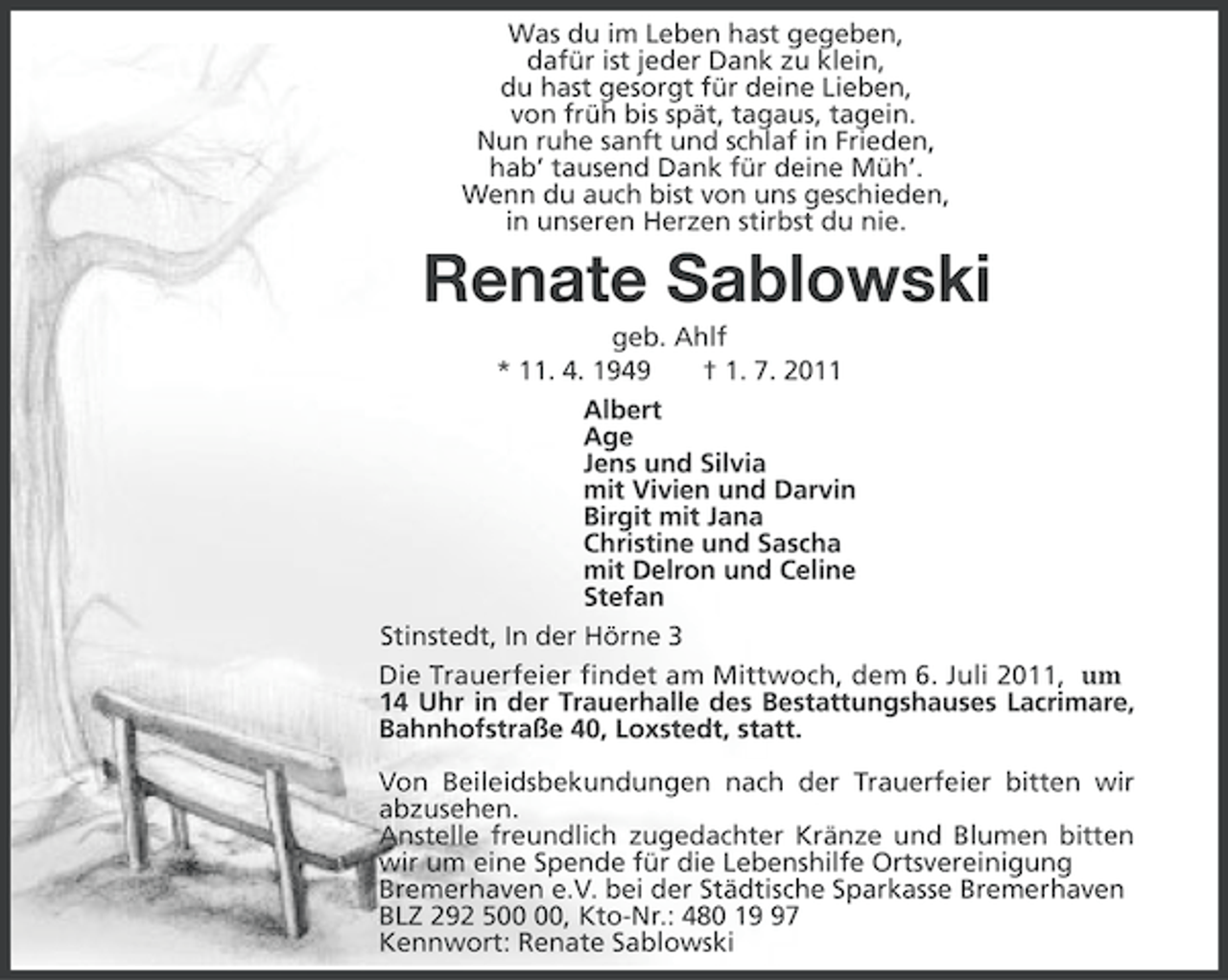 <p>Was du im Leben hast gegeben,<br />dafür ist jeder Dank zu klein,<br />du hast gesorgt für deine Lieben,<br />von früh bis spät, tagaus, tagein.<br />Nun ruhe sanft und schlaf in Frieden,<br />hab’ tausend Dank für deine Müh’.<br />Wenn du auch bist von uns geschieden,<br />in unseren Herzen stirbst du nie.</p>
<p>Renate Sablowski<br />geb. Ahlf<br />* 11. 4. 1949<br />† 1. 7. 2011<br />Albert<br />Age<br />Jens und Silvia<br />mit Vivien und Darvin<br />Birgit mit Jana<br />Christine und Sascha<br />mit Delron und Celine<br />Stefan<br />Stinstedt, In der Hörne 3<br />Die Trauerfeier findet am Mittwoch, dem 6. Juli 2011, um<br />14 Uhr in der Trauerhalle des Bestattungshauses Lacrimare,<br />Bahnhofstraße 40, Loxstedt, statt.<br />Von Beileidsbekundungen nach der Trauerfeier bitten wir<br />abzusehen.<br />Anstelle freundlich zugedachter Kränze und Blumen bitten<br />wir um eine Spende für die Lebenshilfe Ortsvereinigung<br />Bremerhaven e.V. bei der Städtische Sparkasse Bremerhaven<br />BLZ 292 5, Kto-Nr.: 480 17<br />Kennwort: Renate Sablowski</p>