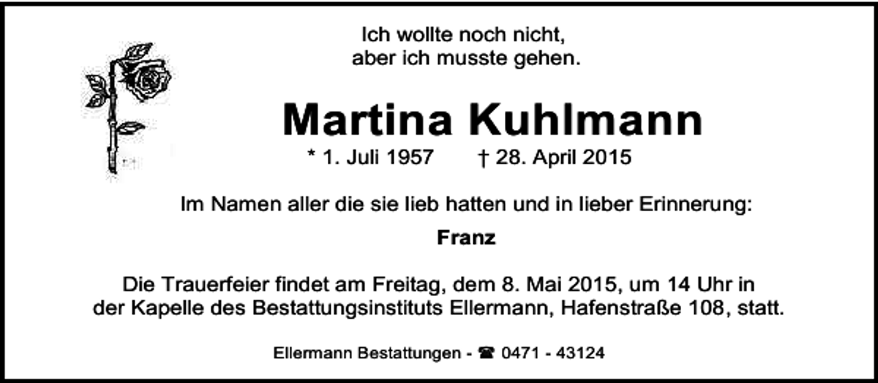 <p>Ich wollte noch nicht,<br />aber ich musste gehen.</p><p>Martina Kuhlmann<br />* 1. Juli 1957</p><p>† 28. April 2015</p><p>Im Namen aller die sie lieb hatten und in lieber Erinnerung:<br />Franz<br />Die Trauerfeier findet am Freitag, dem 8. Mai 2015, um 14 Uhr in<br />der Kapelle des Bestattungsinstituts Ellermann, Hafenstraße 108, statt.<br />Ellermann Bestattungen -  0471 - 43124</p>