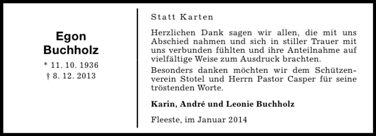 <p>S t a t t K a rt e n</p><p>Egon<br />Buchholz<br />* 11. 10. 1936<br />† 8. 12. 2013</p><p>Herzlichen Dank sagen wir allen, die mit uns<br />Abschied nahmen und sich in stiller Trauer mit<br />uns verbunden fühlten und ihre Anteilnahme auf<br />vielfältige Weise zum Ausdruck brachten.<br />Besonders danken möchten wir dem Schützenverein Stotel und Herrn Pastor Casper für seine<br />tröstenden Worte.<br />Karin, André und Leonie Buchholz<br />Fleeste, im Januar 2014</p>