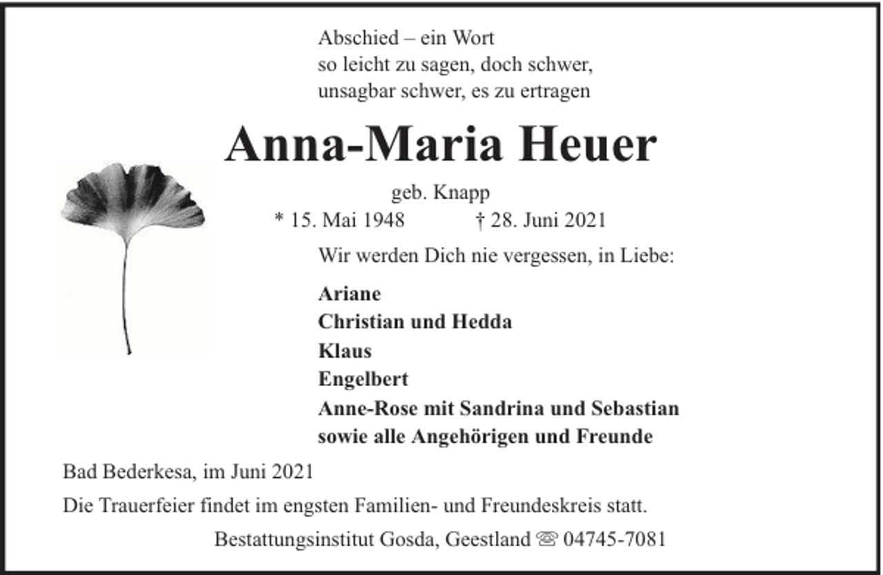 <p>Abschied – ein Wort<br />so leicht zu sagen, doch schwer,<br />unsagbar schwer, es zu ertragen</p><p>Anna-Maria Heuer<br />geb. Knapp<br />* 15. Mai 1948<br />† 28. Juni 2021</p><p>Wir werden Dich nie vergessen, in Liebe:<br />Ariane<br />Christian und Hedda<br />Klaus<br />Engelbert<br />Anne-Rose mit Sandrina und Sebastian<br />sowie alle Angehörigen und Freunde<br />Bad Bederkesa, im Juni 2021<br />Die Trauerfeier findet im engsten Familien- und Freundeskreis statt.<br />Bestattungsinstitut Gosda, Geestland</p><p>04745-7081</p>