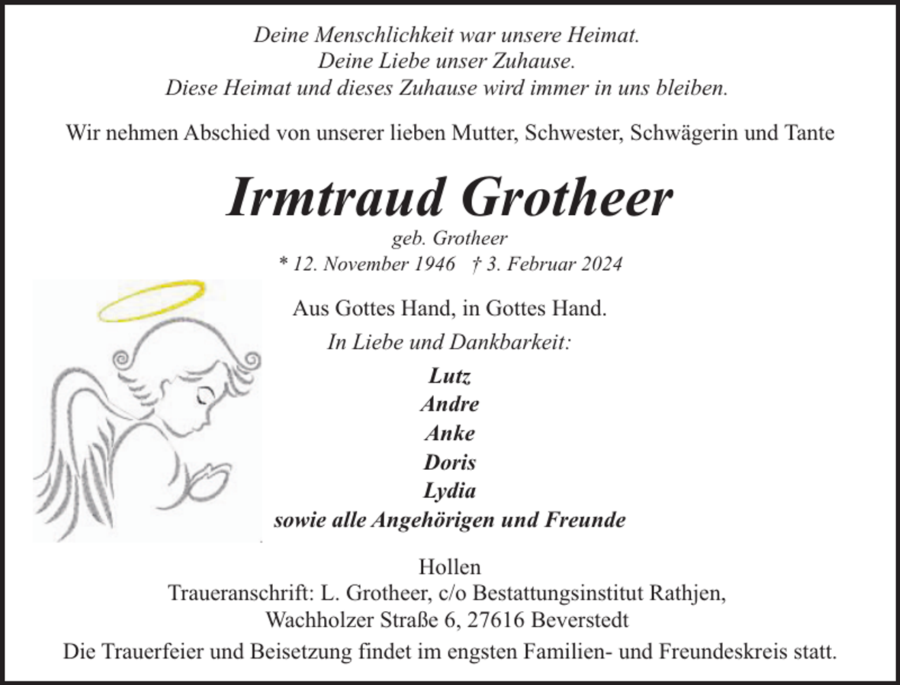 <p>Deine Menschlichkeit war unsere Heimat.<br />Deine Liebe unser Zuhause.<br />Diese Heimat und dieses Zuhause wird immer in uns bleiben.<br />Wir nehmen Abschied von unserer lieben Mutter, Schwester, Schwägerin und Tante</p><p>Irmtraud Grotheer<br />geb. Grotheer<br />* 12. November 1946 † 3. Februar 2024</p><p>Aus Gottes Hand, in Gottes Hand.<br />In Liebe und Dankbarkeit:<br />Lutz<br />Andre<br />Anke<br />Doris<br />Lydia<br />sowie alle Angehörigen und Freunde<br />Hollen<br />Traueranschrift: L. Grotheer, c/o Bestattungsinstitut Rathjen,<br />Wachholzer Straße 6, 27616 Beverstedt<br />Die Trauerfeier und Beisetzung findet im engsten Familien- und Freundeskreis statt.</p>