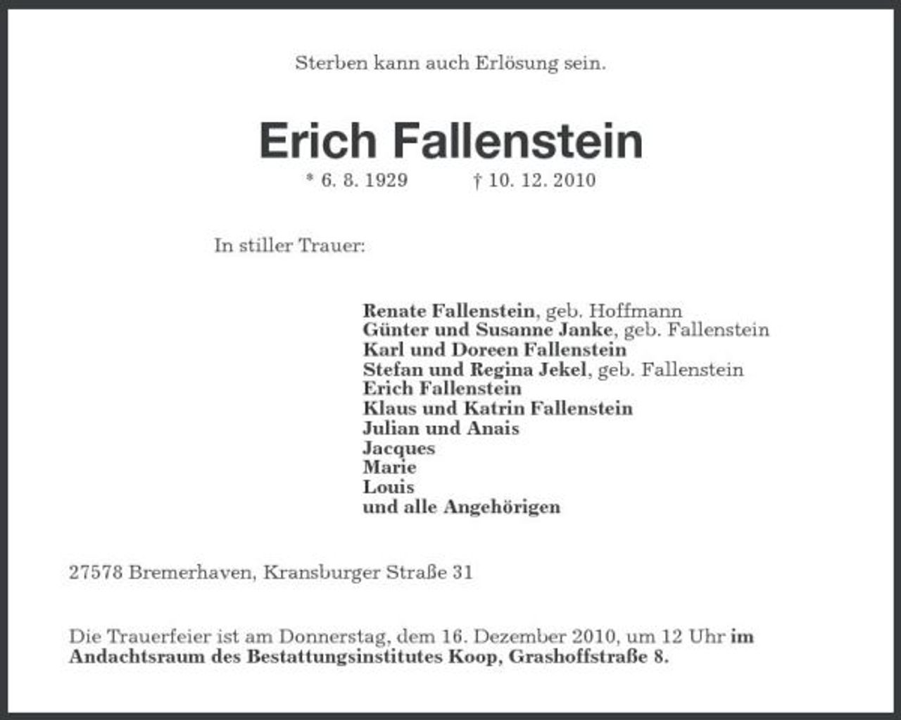 <p>Sterben kann auch Erlösung sein.<br />Erich Fallenstein<br />* 6. 8. 1929 † 10. 12. 2010<br />In stiller Trauer:<br />Renate Fallenstein, geb. Hoffmann<br />Günter und Susanne Janke, geb. Fallenstein<br />Karl und Doreen Fallenstein<br />Stefan und Regina Jekel, geb. Fallenstein<br />Erich Fallenstein<br />Klaus und Katrin Fallenstein<br />Julian und Anais<br />Jacques<br />Marie<br />Louis<br />und alle Angehörigen<br />27578 Bremerhaven, Kransburger Straße 31<br />Die Trauerfeier ist am Donnerstag, dem 16. Dezember 2010, um 12 Uhr im<br />Andachtsraum des Bestattungsinstitutes Koop, Grashoffstraße 8.</p>