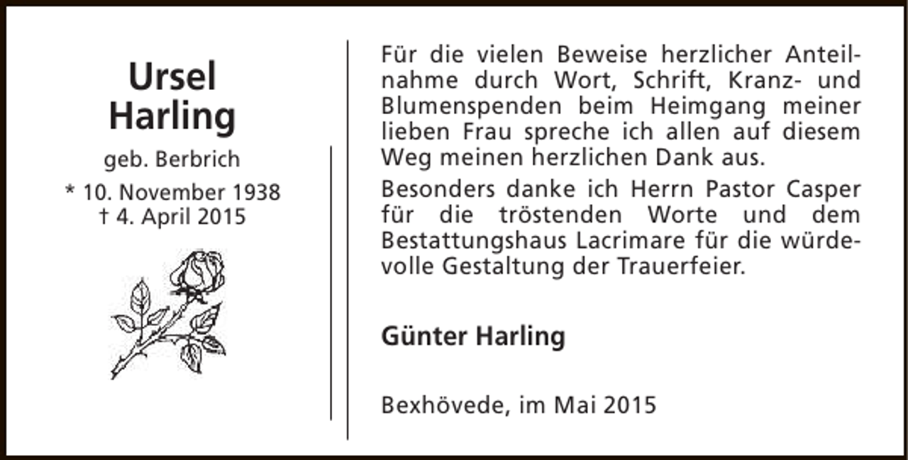 <p>Ursel<br />Harling<br />geb. Berbrich<br />* 10. November 1938<br />† 4. April 2015</p><p>Für die vielen Beweise herzlicher Anteilnahme durch Wort, Schrift, Kranz- und<br />Blumenspenden beim Heimgang meiner<br />lieben Frau spreche ich allen auf diesem<br />Weg meinen herzlichen Dank aus.<br />Besonders danke ich Herrn Pastor Casper<br />für die tröstenden Worte und dem<br />Bestattungshaus Lacrimare für die würdevolle Gestaltung der Trauerfeier.</p><p>Günter Harling<br />Bexhövede, im Mai 2015</p>