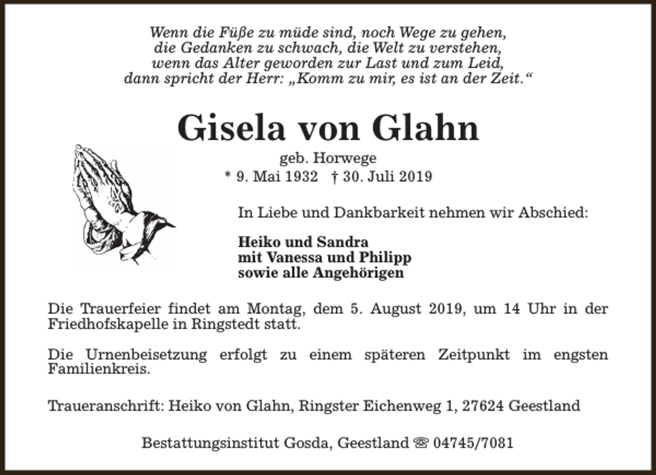 <p>Wenn die Füße zu müde sind, noch Wege zu gehen,<br />die Gedanken zu schwach, die Welt zu verstehen,<br />wenn das Alter geworden zur Last und zum Leid,<br />dann spricht der Herr: „Komm zu mir, es ist an der Zeit.“</p><p>Gisela von Glahn<br />geb. Horwege<br />* 9. Mai 1932 † 30. Juli 2019</p><p>In Liebe und Dankbarkeit nehmen wir Abschied:<br />Heiko und Sandra<br />mit Vanessa und Philipp<br />sowie alle Angehörigen<br />Die Trauerfeier findet am Montag, dem 5. August 2019, um 14 Uhr in der<br />Friedhofskapelle in Ringstedt statt.<br />Die Urnenbeisetzung erfolgt zu einem späteren Zeitpunkt im engsten<br />Familienkreis.<br />Traueranschrift: Heiko von Glahn, Ringster Eichenweg 1, 27624 Geestland<br />Bestattungsinstitut Gosda, Geestland s 04745/7081</p>