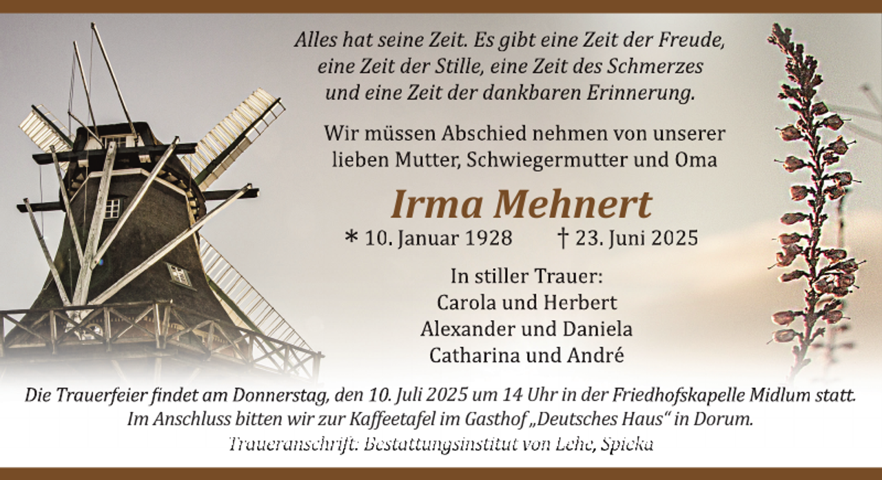 <p>Alles hat seine Zeit. Es gibt eine Zeit der Freude,<br />eine Zeit der Stille, eine Zeit des Schmerzes<br />und eine Zeit der dankbaren Erinnerung.<br />Wir müssen Abschied nehmen von unserer<br />lieben Mutter, Schwiegermutter und Oma</p><p>*</p><p>Irma Mehnert</p><p>10. Januar 1928</p><p>† 23. Juni 2025</p><p>In stiller Trauer:<br />Carola und Herbert<br />Alexander und Daniela<br />Catharina und André</p><p>Die Trauerfeier findet am Donnerstag, den 10. Juli 2025 um 14 Uhr in der Friedhofskapelle Midlum statt.<br />Im Anschluss bitten wir zur Kaffeetafel im Gasthof „Deutsches Haus“ in Dorum.<br />Traueranschrift: Bestattungsinstitut von Lehe, Spieka</p>