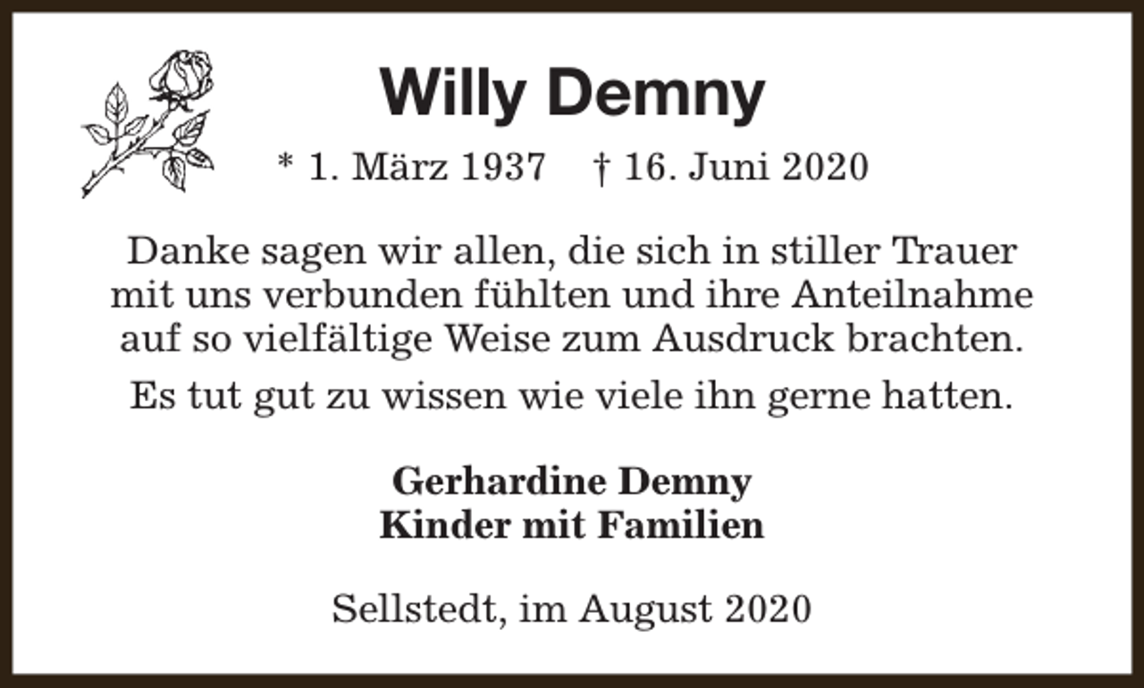 <p>Willy Demny<br />* 1. März 1937</p><p>† 16. Juni 2020</p><p>Danke sagen wir allen, die sich in stiller Trauer<br />mit uns verbunden fühlten und ihre Anteilnahme<br />auf so vielfältige Weise zum Ausdruck brachten.<br />Es tut gut zu wissen wie viele ihn gerne hatten.<br />Gerhardine Demny<br />Kinder mit Familien<br />Sellstedt, im August 2020</p>