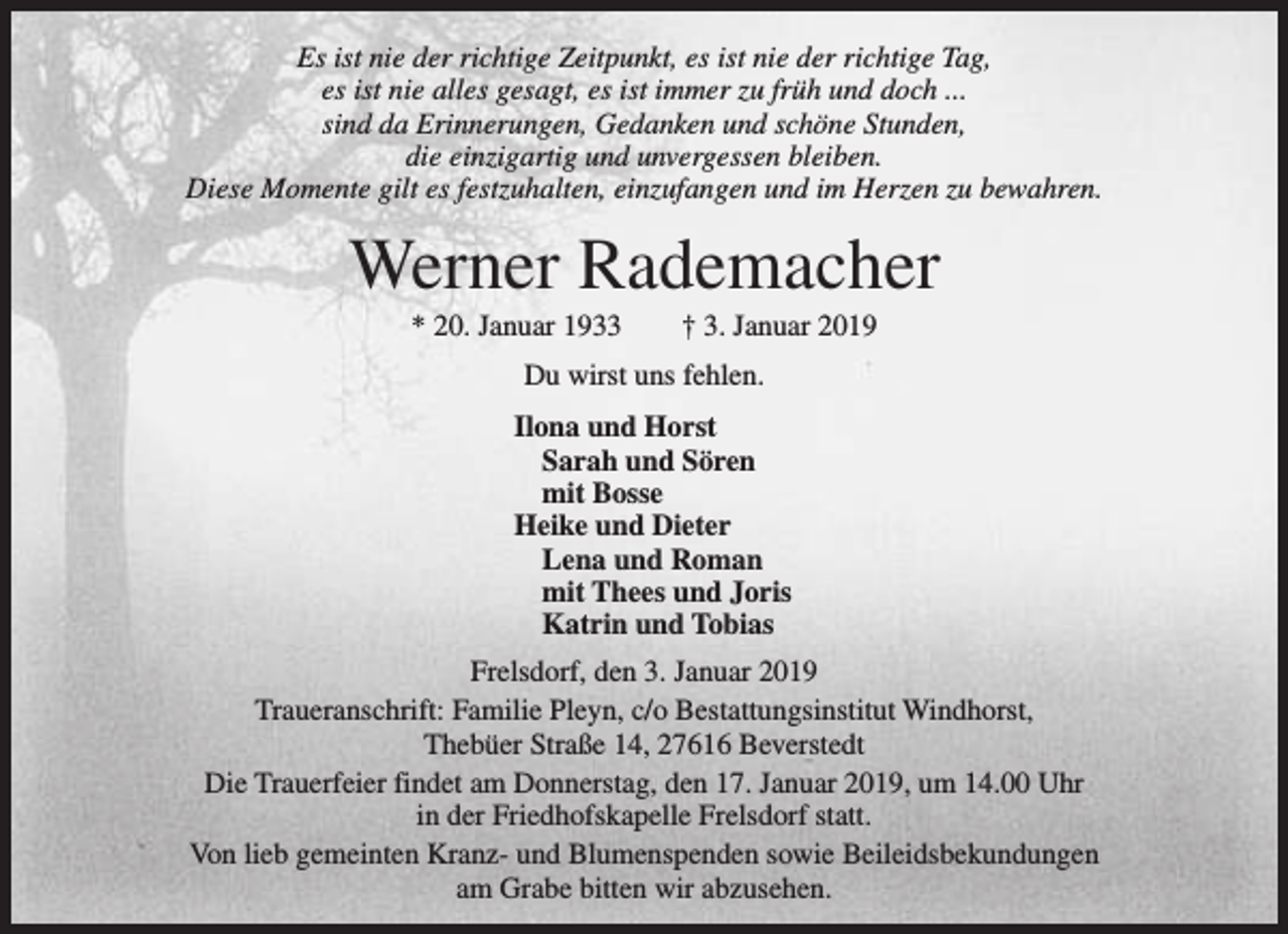 <p>Es ist nie der richtige Zeitpunkt, es ist nie der richtige Tag,<br />es ist nie alles gesagt, es ist immer zu früh und doch ...<br />sind da Erinnerungen, Gedanken und schöne Stunden,<br />die einzigartig und unvergessen bleiben.<br />Diese Momente gilt es festzuhalten, einzufangen und im Herzen zu bewahren.</p><p>Werner Rademacher<br />* 20. Januar 1933</p><p>† 3. Januar 2019</p><p>Du wirst uns fehlen.<br />Ilona und Horst<br />Sarah und Sören<br />mit Bosse<br />Heike und Dieter<br />Lena und Roman<br />mit Thees und Joris<br />Katrin und Tobias<br />Frelsdorf, den 3. Januar 2019<br />Traueranschrift: Familie Pleyn, c/o Bestattungsinstitut Windhorst,<br />Thebüer Straße 14, 27616 Beverstedt<br />Die Trauerfeier findet am Donnerstag, den 17. Januar 2019, um 14.00 Uhr<br />in der Friedhofskapelle Frelsdorf statt.<br />Von lieb gemeinten Kranz- und Blumenspenden sowie Beileidsbekundungen<br />am Grabe bitten wir abzusehen.</p>