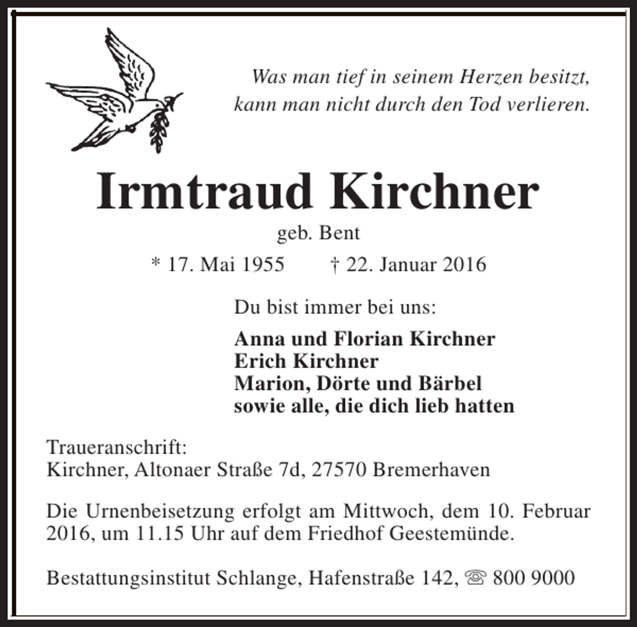 <p>Was man tief in seinem Herzen besitzt,<br />kann man nicht durch den Tod verlieren.</p><p>Irmtraud Kirchner<br />geb. Bent<br />* 17. Mai 1955<br />† 22. Januar 2016</p><p>Du bist immer bei uns:<br />Anna und Florian Kirchner<br />Erich Kirchner<br />Marion, Dörte und Bärbel<br />sowie alle, die dich lieb hatten<br />Traueranschrift:<br />Kirchner, Altonaer Straße 7d, 27570 Bremerhaven<br />Die Urnenbeisetzung erfolgt am Mittwoch, dem 10. Februar<br />2016, um 11.15 Uhr auf dem Friedhof Geestemünde.<br />Bestattungsinstitut Schlange, Hafenstraße 142, s 800 9000</p>