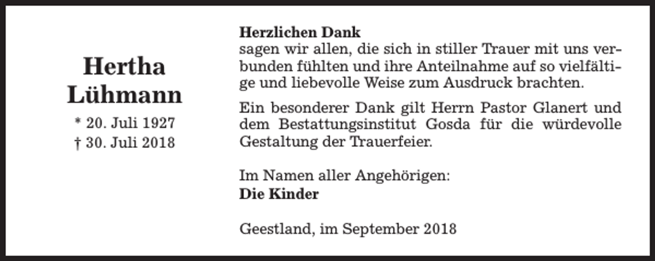 <p>Hertha<br />Lühmann<br />* 20. Juli 1927<br />† 30. Juli 2018</p><p>Herzlichen Dank<br />sagen wir allen, die sich in stiller Trauer mit uns verbunden fühlten und ihre Anteilnahme auf so vielfältige und liebevolle Weise zum Ausdruck brachten.<br />Ein besonderer Dank gilt Herrn Pastor Glanert und<br />dem Bestattungsinstitut Gosda für die würdevolle<br />Gestaltung der Trauerfeier.<br />Im Namen aller Angehörigen:<br />Die Kinder<br />Geestland, im September 2018</p>