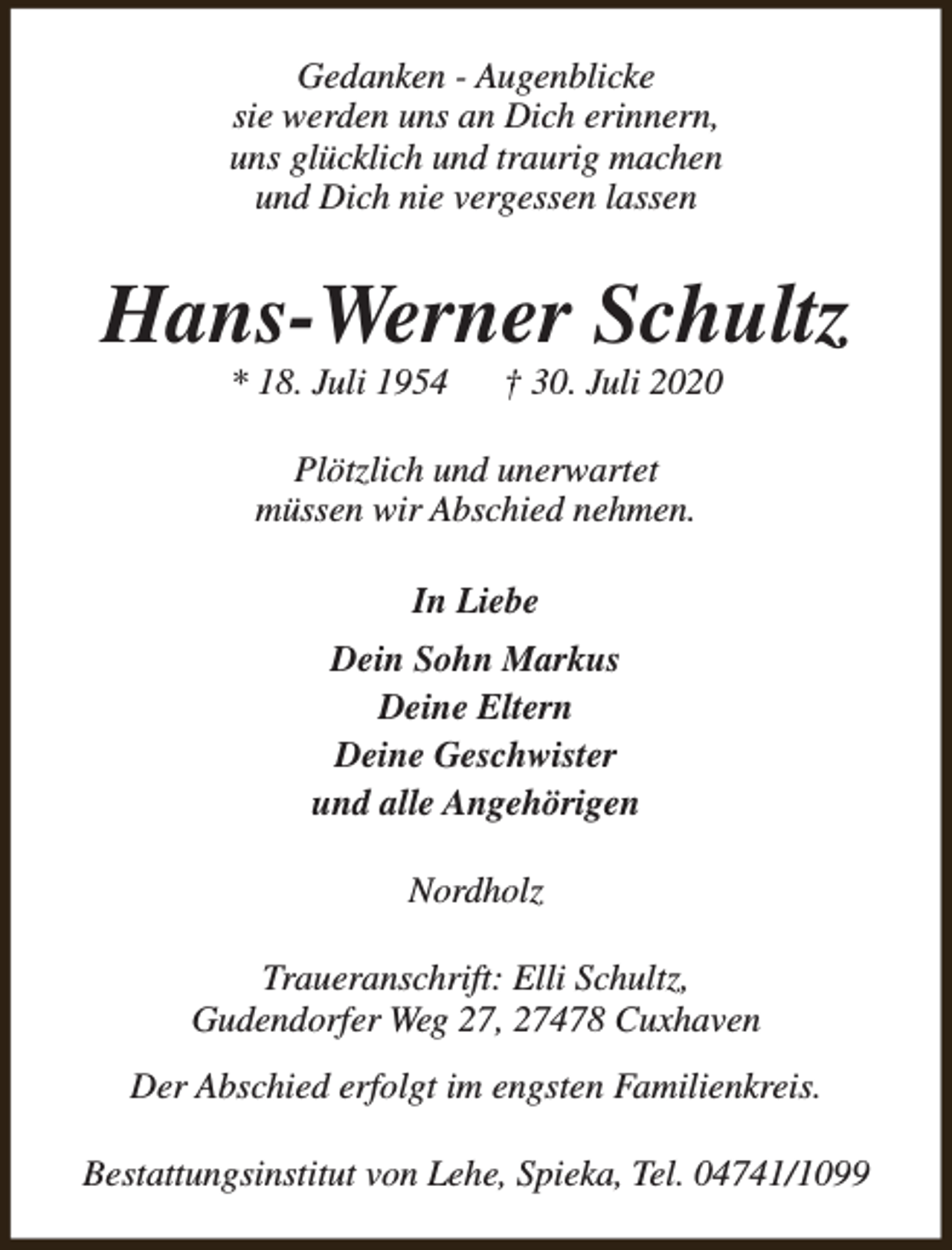 <p>Gedanken - Augenblicke<br />sie werden uns an Dich erinnern,<br />uns glücklich und traurig machen<br />und Dich nie vergessen lassen</p><p>Hans-Werner Schultz<br />* 18. Juli 1954</p><p>† 30. Juli 2020</p><p>Plötzlich und unerwartet<br />müssen wir Abschied nehmen.<br />In Liebe<br />Dein Sohn Markus<br />Deine Eltern<br />Deine Geschwister<br />und alle Angehörigen<br />Nordholz<br />Traueranschrift: Elli Schultz,<br />Gudendorfer Weg 27, 27478 Cuxhaven<br />Der Abschied erfolgt im engsten Familienkreis.<br />Bestattungsinstitut von Lehe, Spieka, Tel. 04741/1099</p>