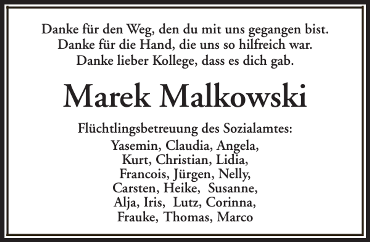 <p>Danke für den Weg, den du mit uns gegangen bist.<br />Danke für die Hand, die uns so hilfreich war.<br />Danke lieber Kollege, dass es dich gab.</p><p>Marek Malkowski<br />Flüchtlingsbetreuung des Sozialamtes:<br />Yasemin, Claudia, Angela,<br />Kurt, Christian, Lidia,<br />Francois, Jürgen, Nelly,<br />Carsten, Heike, Susanne,<br />Alja, Iris, Lutz, Corinna,<br />Frauke, Thomas, Marco</p>