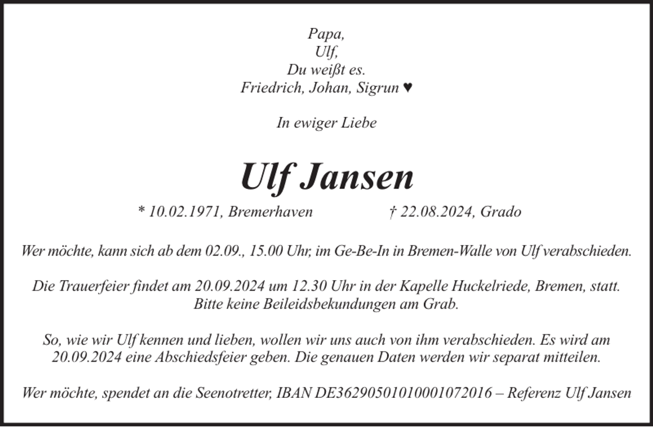 <p>Papa,<br />Ulf,<br />Du weißt es.<br />Friedrich, Johan, Sigrun ♥<br />In ewiger Liebe</p><p>Ulf Jansen</p><p>* 10.02.1971, Bremerhaven</p><p>† 22.08.2024, Grado</p><p>Wer möchte, kann sich ab dem 02.09., 15.00 Uhr, im Ge-Be-In in Bremen-Walle von Ulf verabschieden.<br />Die Trauerfeier findet am 20.09.2024 um 12.30 Uhr in der Kapelle Huckelriede, Bremen, statt.<br />Bitte keine Beileidsbekundungen am Grab.<br />So, wie wir Ulf kennen und lieben, wollen wir uns auch von ihm verabschieden. Es wird am<br />20.09.2024 eine Abschiedsfeier geben. Die genauen Daten werden wir separat mitteilen.<br />Wer möchte, spendet an die Seenotretter, IBAN DE36290501010001072016 – Referenz Ulf Jansen</p>
