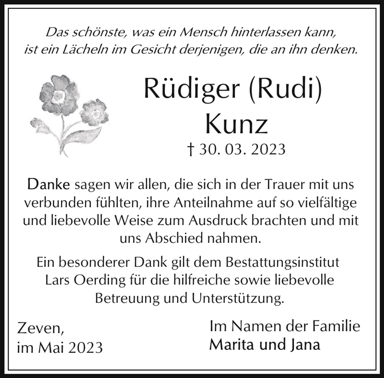 <p>Das schönste, was ein Mensch hinterlassen kann,<br />ist ein Lächeln im Gesicht derjenigen, die an ihn denken.</p><p>Rüdiger (Rudi)<br />Kunz<br />† 30. 03. 2023<br />sagen wir allen, die sich in der Trauer mit uns<br />verbunden fühlten, ihre Anteilnahme auf so vielfältige<br />und liebevolle Weise zum Ausdruck brachten und mit<br />uns Abschied nahmen.<br />Ein besonderer Dank gilt dem Bestattungsinstitut<br />Lars Oerding für die hilfreiche sowie liebevolle<br />Betreuung und Unterstützung.</p><p>Zeven,<br />im Mai 2023</p><p>Im Namen der Familie</p>