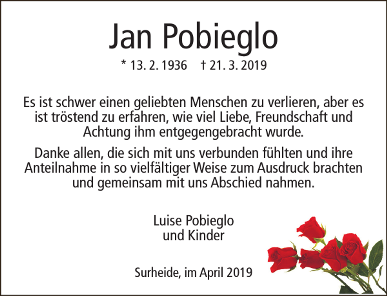 <p>Jan Pobieglo<br />* 13. 2. 1936 † 21. 3. 2019</p><p>Es ist schwer einen geliebten Menschen zu verlieren, aber es<br />ist tröstend zu erfahren, wie viel Liebe, Freundschaft und<br />Achtung ihm entgegengebracht wurde.<br />Danke allen, die sich mit uns verbunden fühlten und ihre<br />Anteilnahme in so vielfältiger Weise zum Ausdruck brachten<br />und gemeinsam mit uns Abschied nahmen.<br />Luise Pobieglo<br />und Kinder<br />Surheide, im April 2019</p>