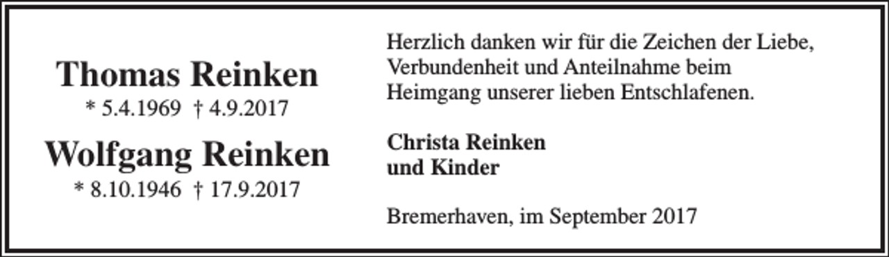 <p>Thomas Reinken<br />* 5.4.1969 † 4.9.2017</p><p>Wolfgang Reinken<br />* 8.10.1946 † 17.9.2017</p><p>Herzlich danken wir für die Zeichen der Liebe,<br />Verbundenheit und Anteilnahme beim<br />Heimgang unserer lieben Entschlafenen.<br />Christa Reinken<br />und Kinder<br />Bremerhaven, im September 2017</p>
