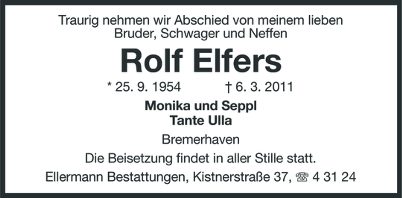 <p>Traurig nehmen wir Abschied von meinem lieben Bruder, Schwager und Neffen</p><p>Rolf Elfers<br />* 25. 9. 1954 † 6. 3. 2011 Monika und Seppl Tante Ulla Bremerhaven Die Beisetzung findet in aller Stille statt. Ellermann Bestattungen, Kistnerstraße 37, 4 31 24</p>