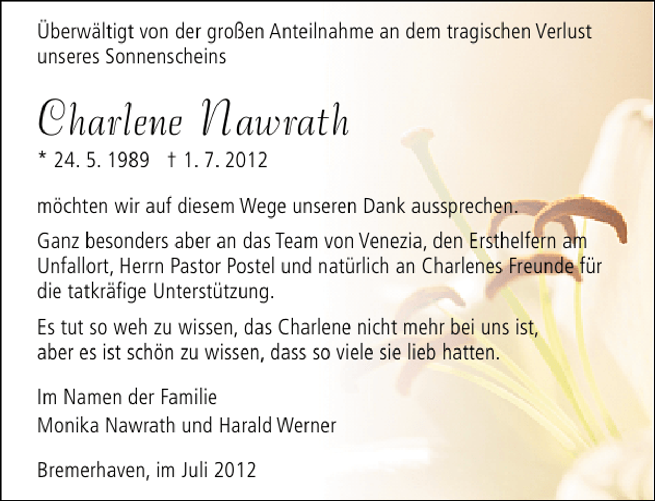 <p>Überwältigt von der großen Anteilnahme an dem tragischen Verlust<br />unseres Sonnenscheins</p>
<p>Charlene Nawrath</p>
<p>* 24. 5. 1989 † 1. 7. 2012</p>
<p>möchten wir auf diesem Wege unseren Dank aussprechen.<br />Ganz besonders aber an das Team von Venezia, den Ersthelfern am<br />Unfallort, Herrn Pastor Postel und natürlich an Charlenes Freunde für<br />die tatkräfige Unterstützung.<br />Es tut so weh zu wissen, das Charlene nicht mehr bei uns ist,<br />aber es ist schön zu wissen, dass so viele sie lieb hatten.<br />Im Namen der Familie<br />Monika Nawrath und Harald Werner<br />Bremerhaven, im Juli 2012</p>