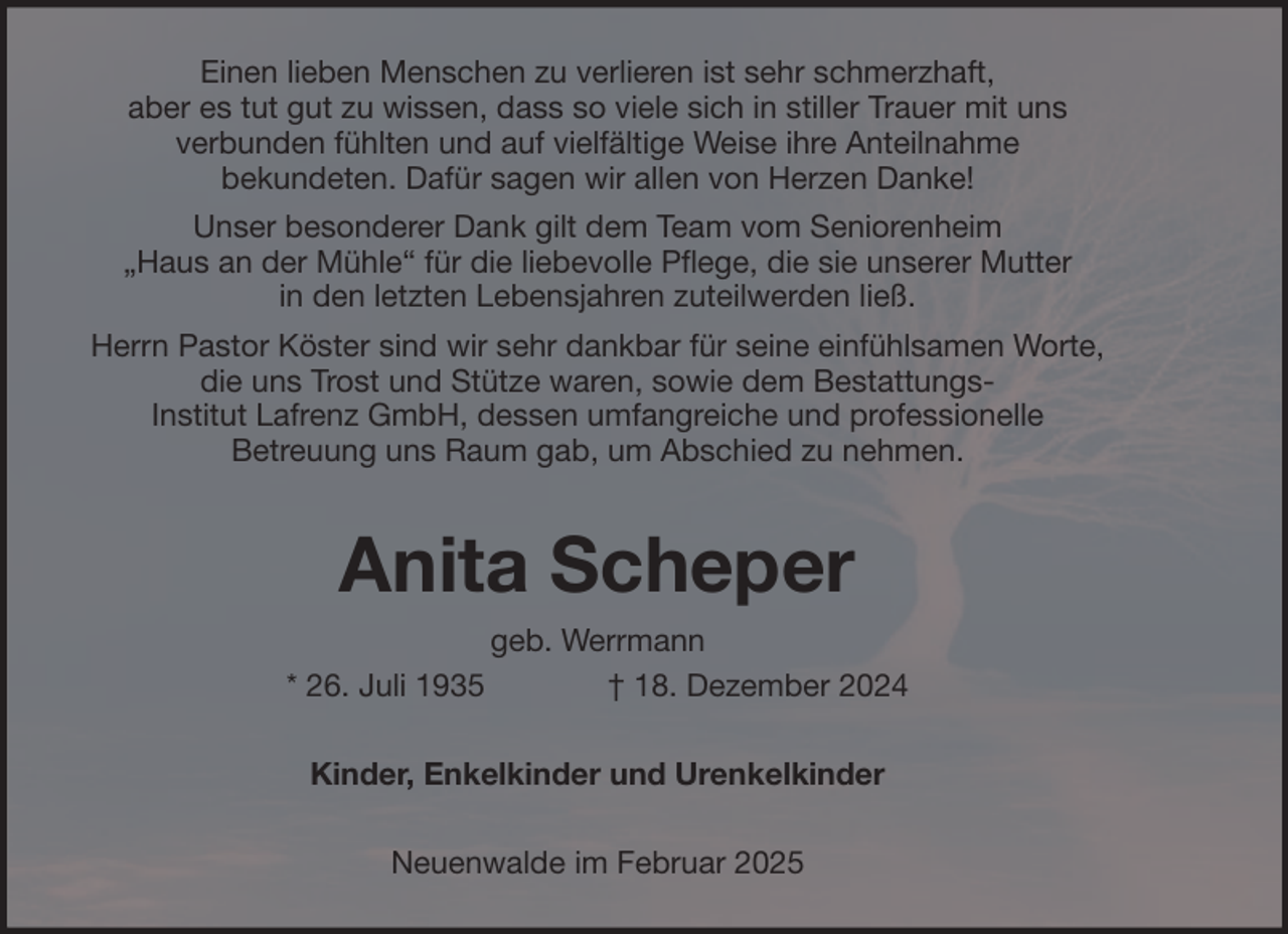 <p>Einen lieben Menschen zu verlieren ist sehr schmerzhaft,<br />aber es tut gut zu wissen, dass so viele sich in stiller Trauer mit uns<br />verbunden fühlten und auf vielfältige Weise ihre Anteilnahme<br />bekundeten. Dafür sagen wir allen von Herzen Danke!<br />Unser besonderer Dank gilt dem Team vom Seniorenheim<br />„Haus an der Mühle“ für die liebevolle Pflege, die sie unserer Mutter<br />in den letzten Lebensjahren zuteilwerden ließ.<br />Herrn Pastor Köster sind wir sehr dankbar für seine einfühlsamen Worte,<br />die uns Trost und Stütze waren, sowie dem BestattungsInstitut Lafrenz GmbH, dessen umfangreiche und professionelle<br />Betreuung uns Raum gab, um Abschied zu nehmen.</p><p>Anita Scheper<br />* 26. Juli 1935</p><p>geb. Werrmann<br />† 18. Dezember 2024</p><p>Kinder, Enkelkinder und Urenkelkinder<br />Neuenwalde im Februar 2025</p>