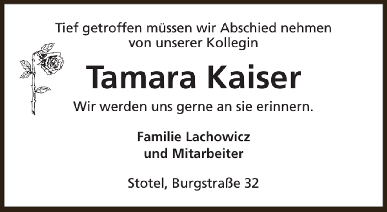 <p>Tief getroffen müssen wir Abschied nehmen<br />von unserer Kollegin</p><p>Tamara Kaiser</p><p>Wir werden uns gerne an sie erinnern.<br />Familie Lachowicz<br />und Mitarbeiter<br />Stotel, Burgstraße 32</p>