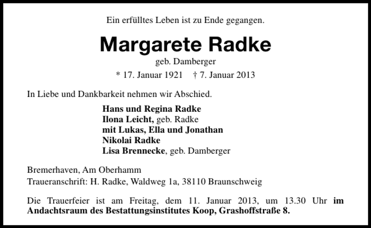 <p>Ein erfülltes Leben ist zu Ende gegangen.</p><p>Margarete Radke<br />geb. Damberger<br />* 17. Januar 1921 † 7. Januar 2013</p><p>In Liebe und Dankbarkeit nehmen wir Abschied.<br />Hans und Regina Radke<br />Ilona Leicht, geb. Radke<br />mit Lukas, Ella und Jonathan<br />Nikolai Radke<br />Lisa Brennecke, geb. Damberger<br />Bremerhaven, Am Oberhamm<br />Traueranschrift: H. Radke, Waldweg 1a, 38110 Braunschweig<br />Die Trauerfeier ist am Freitag, dem 11. Januar 2013, um 13.30 Uhr im<br />Andachtsraum des Bestattungsinstitutes Koop, Grashoffstraße 8.</p>