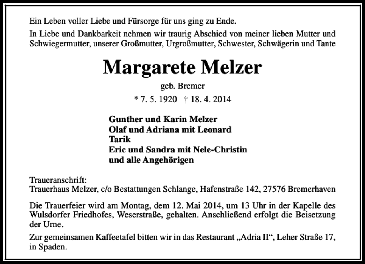 <p>Ein Leben voller Liebe und Fürsorge für uns ging zu Ende.<br />In Liebe und Dankbarkeit nehmen wir traurig Abschied von meiner lieben Mutter und<br />Schwiegermutter, unserer Großmutter, Urgroßmutter, Schwester, Schwägerin und Tante</p><p>Margarete Melzer<br />geb. Bremer<br />* 7. 5. 1920 † 18. 4. 2014</p><p>Gunther und Karin Melzer<br />Olaf und Adriana mit Leonard<br />Tarik<br />Eric und Sandra mit Nele-Christin<br />und alle Angehörigen<br />Traueranschrift:<br />Trauerhaus Melzer, c/o Bestattungen Schlange, Hafenstraße 142, 27576 Bremerhaven<br />Die Trauerfeier wird am Montag, dem 12. Mai 2014, um 13 Uhr in der Kapelle des<br />Wulsdorfer Friedhofes, Weserstraße, gehalten. Anschließend erfolgt die Beisetzung<br />der Urne.<br />Zur gemeinsamen Kaffeetafel bitten wir in das Restaurant „Adria II“, Leher Straße 17,<br />in Spaden.</p>