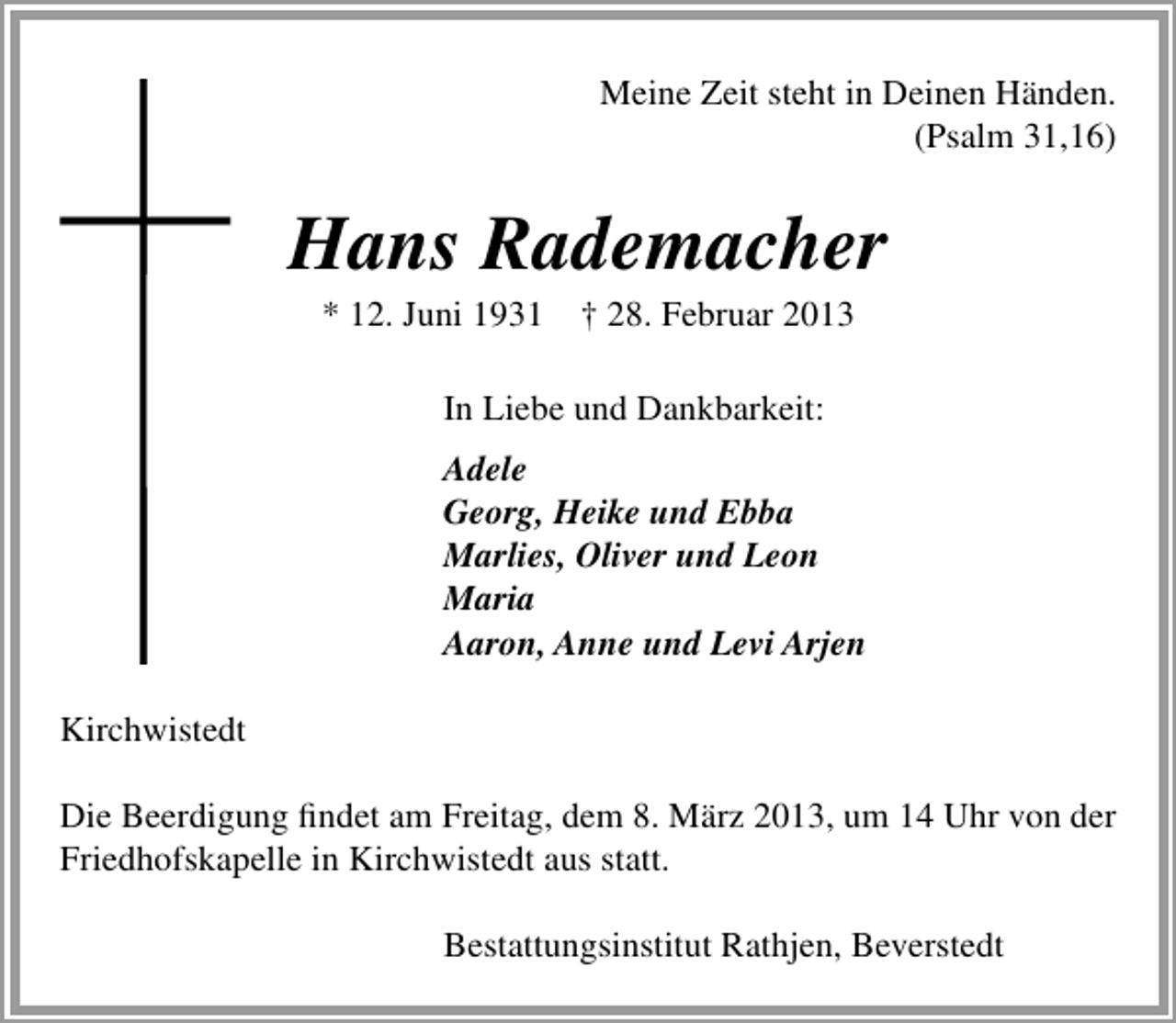 <p>Meine Zeit steht in Deinen Händen.<br />(Psalm 31,16)</p><p>Hans Rademacher<br />* 12. Juni 1931</p><p>† 28. Februar 2013</p><p>In Liebe und Dankbarkeit:<br />Adele<br />Georg, Heike und Ebba<br />Marlies, Oliver und Leon<br />Maria<br />Aaron, Anne und Levi Arjen<br />Kirchwistedt<br />Die Beerdigung ﬁndet am Freitag, dem 8. März 2013, um 14 Uhr von der<br />Friedhofskapelle in Kirchwistedt aus statt.<br />Bestattungsinstitut Rathjen, Beverstedt</p>